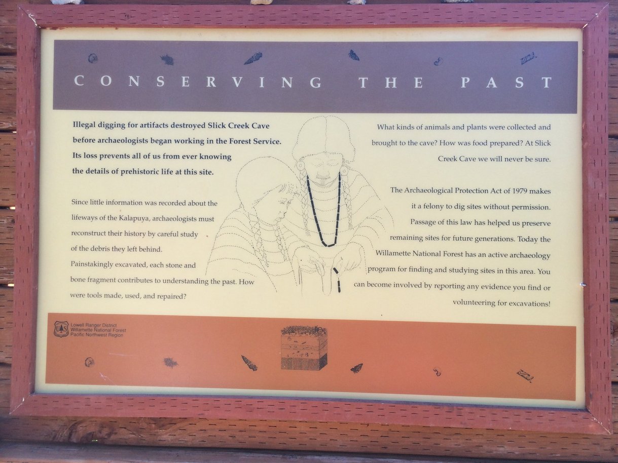 Slick Creek Cave Interpretive sign #2: Conserving the PastIllegal digging for artifacts destroyed Slick Creek Cave before archaeologists began working in the Forest Service. Its loss prevents all of us from ever knowing the details of prehistoric life at this site. Since little information was recorded about the lifeways of the Kalapuya, archaeologists must reconstruct their history by careful study of the debris they left behind. Painstakingly excavated, each stone and bone fragment contributes to understanding the past. How were tools made, used, and repaired? What kinds of animals and plants were collected and brought to the cave? How was food prepared? At Slick Creek Cave we will never be sure. The Archaeological Protection Act of 1979 makes it a felony to dig sites without permission. Passage of the law has helped us preserve remaining sites for future generations. Today the Willamette National Forest has an active archaeology program for finding and studying sites in this area. You can become involved by reporting any evidence you find or volunteering for excavations! 